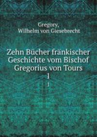 Zehn Bcher frnkischer Geschichte vom Bischof Gregorius von Tours. Volume 1, 2
