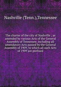 The charter of the city of Nashville ; as amended by various Acts of the General Assembly of Tennessee, including all amendatory Acts passed by the General Assembly of 1909, to which all such Acts of 1909 are prefixed