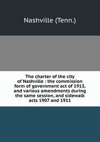 The charter of the city of Nashville : the commission form of government act of 1913, and various amendments during the same session, and sidewalk acts 1907 and 1911