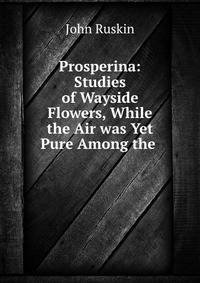 Prosperina: Studies of Wayside Flowers, While the Air was Yet Pure Among the .