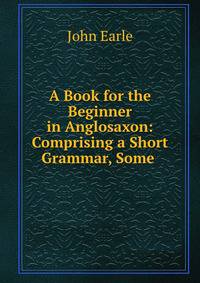 A Book for the Beginner in Anglosaxon: Comprising a Short Grammar, Some .