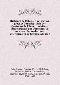 Distiques de Caton, en vers latins, grecs et francais; suivis des Quatrains de Pibrac, traduits en prose grecque par Dumoulin. Le tout avec des traductions interlineaires ou litterales du grec