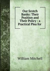 Our Scotch Banks: Their Position and Their Policy : a Practical Plea for .
