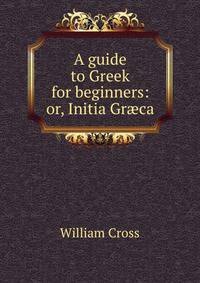 A guide to Greek for beginners: or, Initia Gr?ca