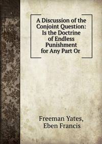 A Discussion of the Conjoint Question: Is the Doctrine of Endless Punishment for Any Part Or .