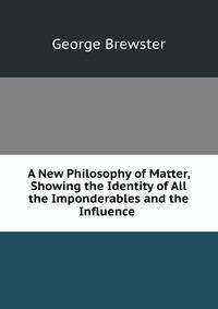 A New Philosophy of Matter, Showing the Identity of All the Imponderables and the Influence .