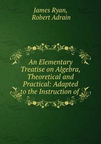 An Elementary Treatise on Algebra, Theoretical and Practical: Adapted to the Instruction of .