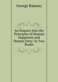 An Enquiry Into the Principles of Human Happiness and Human Duty: In Two Books