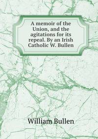 A memoir of the Union, and the agitations for its repeal. By an Irish Catholic W. Bullen.