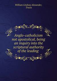 Anglo-catholicism not apostolical, being an inquiry into the scriptural authority of the leading .