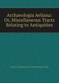 Archaeologia Aeliana: Or, Miscellaneous Tracts Relating to Antiquities