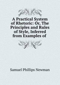 A Practical System of Rhetoric: Or, The Principles and Rules of Style, Inferred from Examples of .