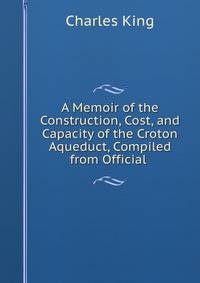 A Memoir of the Construction, Cost, and Capacity of the Croton Aqueduct, Compiled from Official .