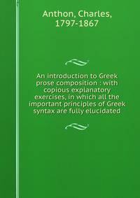An introduction to Greek prose composition : with copious explanatory exercises, in which all the important principles of Greek syntax are fully elucidated