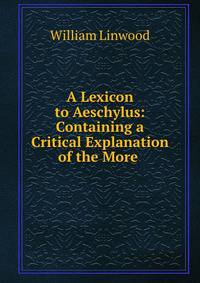 A Lexicon to Aeschylus: Containing a Critical Explanation of the More .