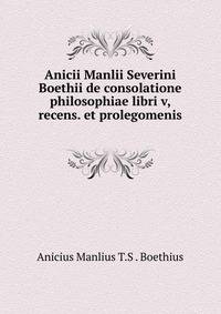 Anicii Manlii Severini Boethii de consolatione philosophiae libri v, recens. et prolegomenis .