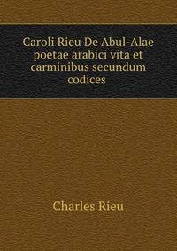 Caroli Rieu De Abul-Alae poetae arabici vita et carminibus secundum codices .