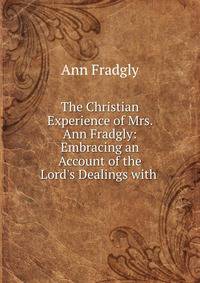 The Christian Experience of Mrs. Ann Fradgly: Embracing an Account of the Lord's Dealings with .