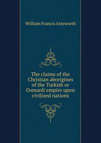The claims of the Christian aborigines of the Turkish or Osmanli empire upon civilized nations