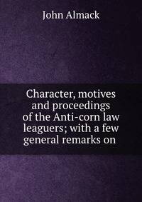 Character, motives and proceedings of the Anti-corn law leaguers; with a few general remarks on .