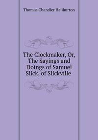 The Clockmaker, Or, The Sayings and Doings of Samuel Slick, of Slickville .