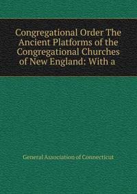 Congregational Order The Ancient Platforms of the Congregational Churches of New England: With a .