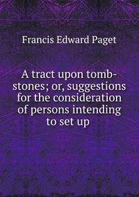 A tract upon tomb-stones; or, suggestions for the consideration of persons intending to set up .