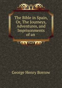 The Bible in Spain, Or, The Journeys, Adventures, and Imprisonments of an .