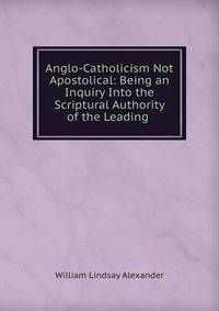 Anglo-Catholicism Not Apostolical: Being an Inquiry Into the Scriptural Authority of the Leading .