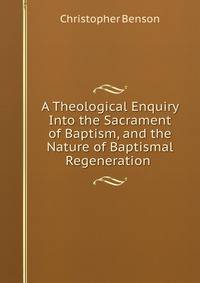 A Theological Enquiry Into the Sacrament of Baptism, and the Nature of Baptismal Regeneration .