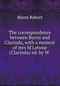 The correspondence between Burns and Clarinda, with a memoir of mrs M'Lehose (Clarinda) ed. by W .