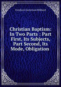 Christian Baptism: In Two Parts : Part First, Its Subjects, Part Second, Its Mode, Obligation .