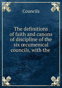 The definitions of faith and canons of discipline of the six ?cumenical councils, with the .