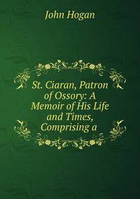 St. Ciaran, Patron of Ossory: A Memoir of His Life and Times, Comprising a .