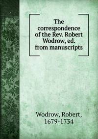 The correspondence of the Rev. Robert Wodrow, ed. from manuscripts