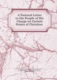 A Pastoral Letter to the People of His Charge on Certain Points of Christian .