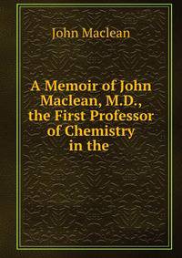A Memoir of John Maclean, M.D., the First Professor of Chemistry in the .