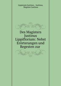 Des Magisters Justinus Lippiflorium: Nebst Erorterungen und Regesten zur .
