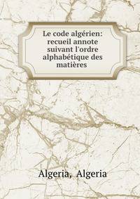 Le code alg?rien: recueil annote suivant l'ordre alphab?tique des mati?res .
