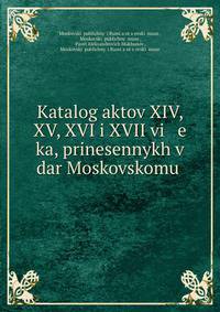 Katalog aktov XIV, XV, XVI i XVII vi e ka, prinesennykh v dar Moskovskomu .