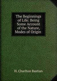 The Beginnings of Life: Being Some Account of the Nature, Modes of Origin .
