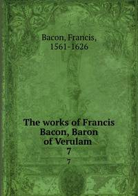 The works of Francis Bacon, Baron of Verulam . 7