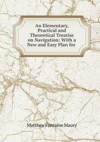 An Elementary, Practical and Theoretical Treatise on Navigation: With a New and Easy Plan for .