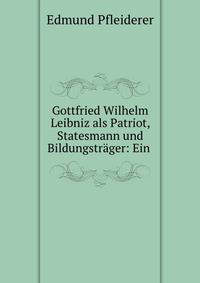 Gottfried Wilhelm Leibniz als Patriot, Statesmann und Bildungstrager: Ein .