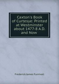 Caxton's Book of Curtesye: Printed at Westminster about 1477-8 A.D. and Now .