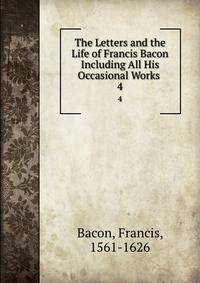 The Letters and the Life of Francis Bacon Including All His Occasional Works .. 4
