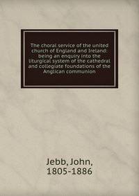 The choral service of the united church of England and Ireland: being an enquiry into the liturgical system of the cathedral and collegiate foundations of the Anglican communion