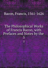 The Philosophical Works of Francis Bacon, with Prefaces and Notes by the .. 5