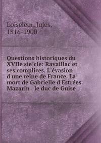 Questions historiques du XVIIe sie?cle: Ravaillac et ses complices. L'e?vasion d'une reine de France. La mort de Gabrielle d'Estre?es. Mazarin &amp; le duc de Guise