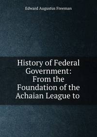 History of Federal Government: From the Foundation of the Achaian League to .